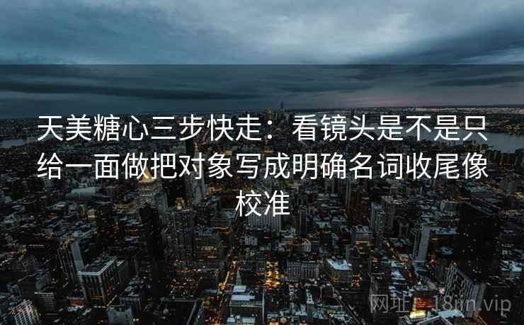 天美糖心三步快走：看镜头是不是只给一面做把对象写成明确名词收尾像校准