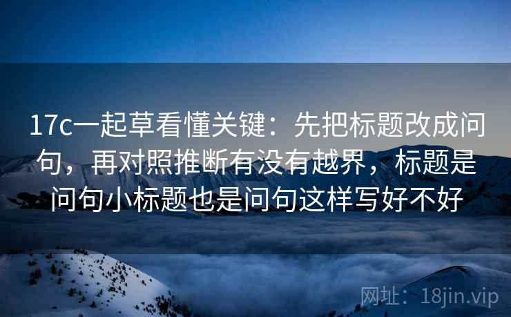 17c一起草看懂关键：先把标题改成问句，再对照推断有没有越界，标题是问句小标题也是问句这样写好不好
