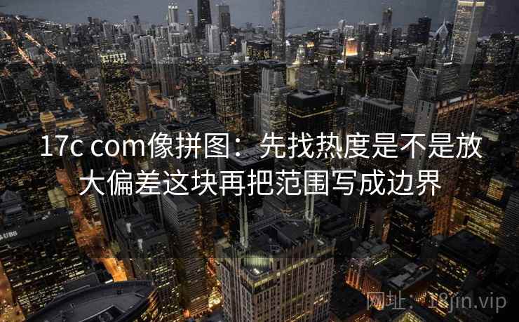 17c com像拼图：先找热度是不是放大偏差这块再把范围写成边界