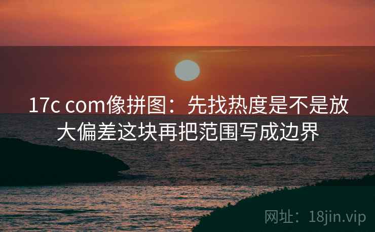 17c com像拼图：先找热度是不是放大偏差这块再把范围写成边界