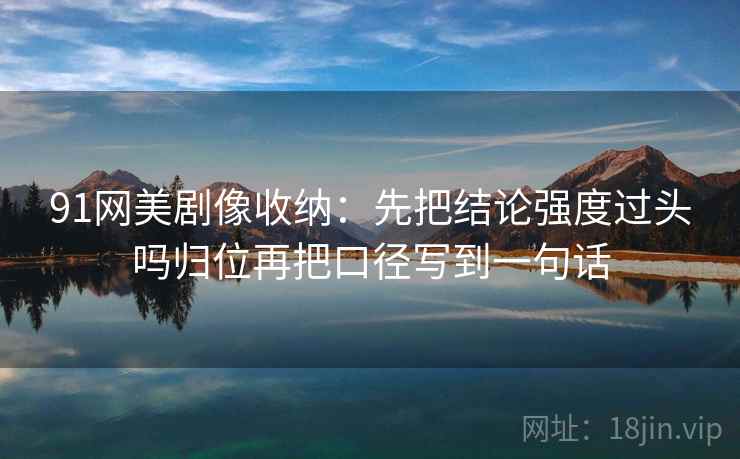 91网美剧像收纳：先把结论强度过头吗归位再把口径写到一句话