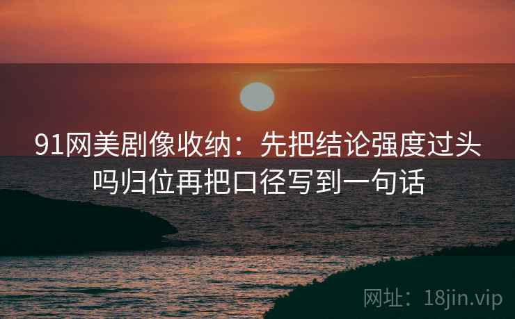 91网美剧像收纳：先把结论强度过头吗归位再把口径写到一句话