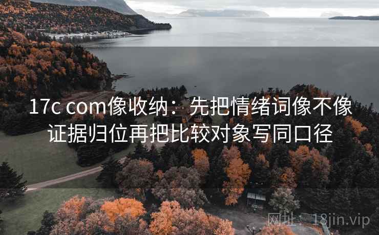 17c com像收纳：先把情绪词像不像证据归位再把比较对象写同口径