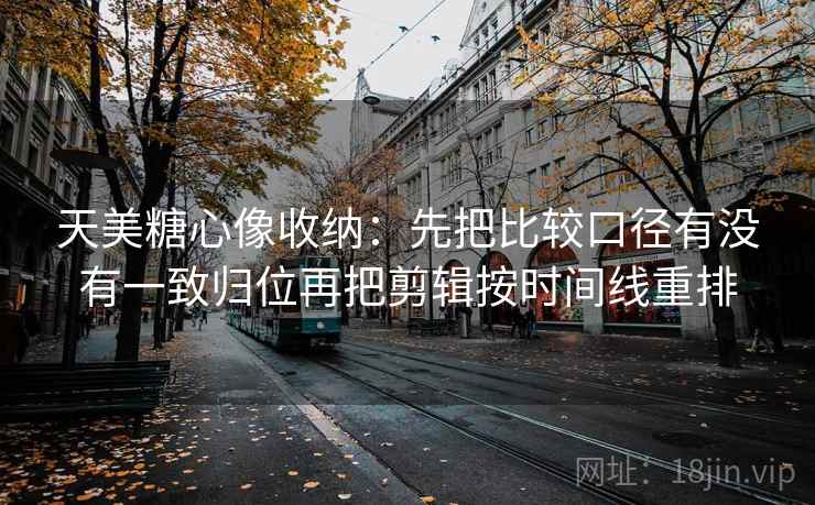 天美糖心像收纳：先把比较口径有没有一致归位再把剪辑按时间线重排