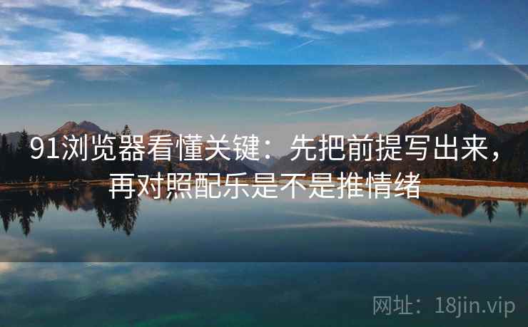 91浏览器看懂关键：先把前提写出来，再对照配乐是不是推情绪