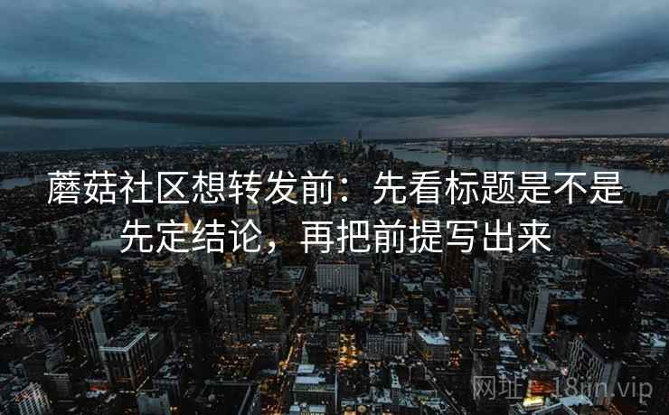 蘑菇社区想转发前：先看标题是不是先定结论，再把前提写出来