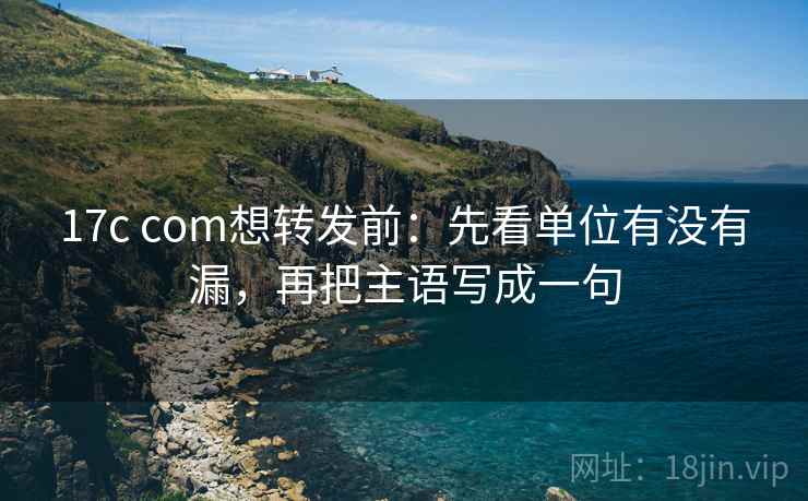 17c com想转发前：先看单位有没有漏，再把主语写成一句