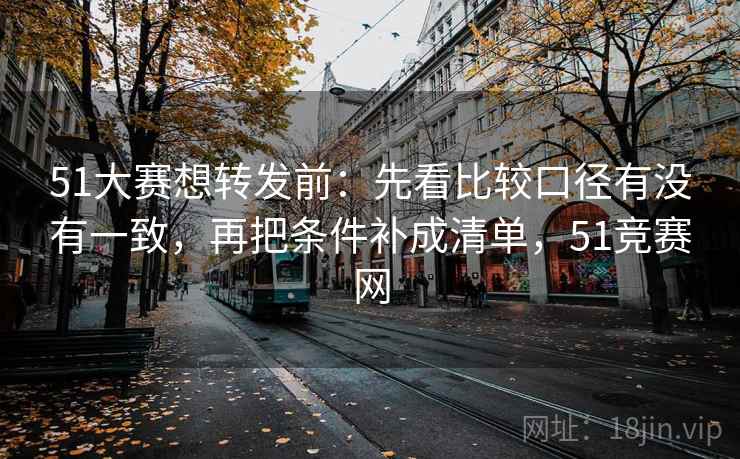 51大赛想转发前：先看比较口径有没有一致，再把条件补成清单，51竞赛网