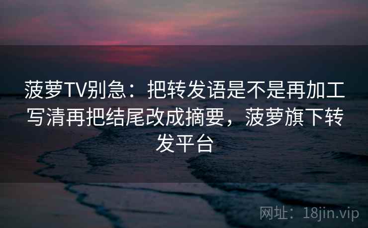 菠萝TV别急：把转发语是不是再加工写清再把结尾改成摘要，菠萝旗下转发平台