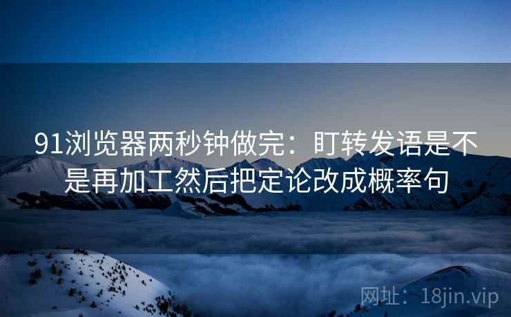 91浏览器两秒钟做完：盯转发语是不是再加工然后把定论改成概率句