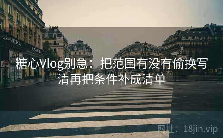 糖心Vlog别急：把范围有没有偷换写清再把条件补成清单