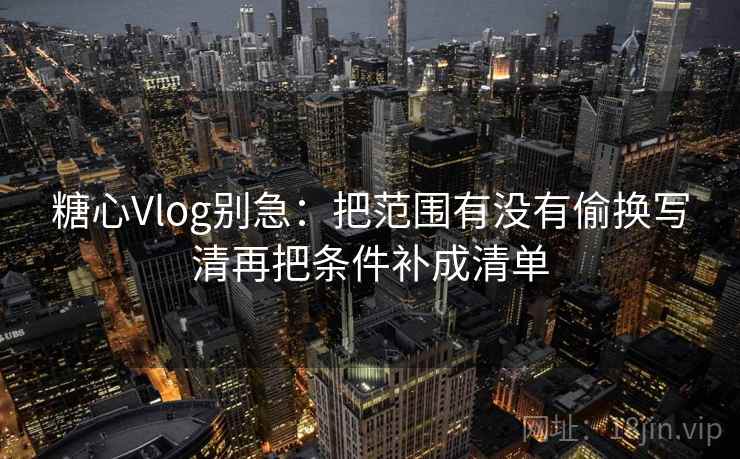 糖心Vlog别急：把范围有没有偷换写清再把条件补成清单