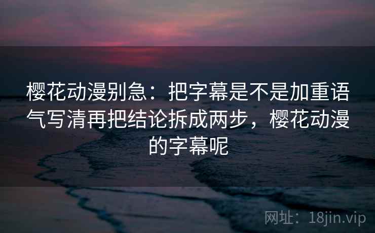 樱花动漫别急：把字幕是不是加重语气写清再把结论拆成两步，樱花动漫的字幕呢