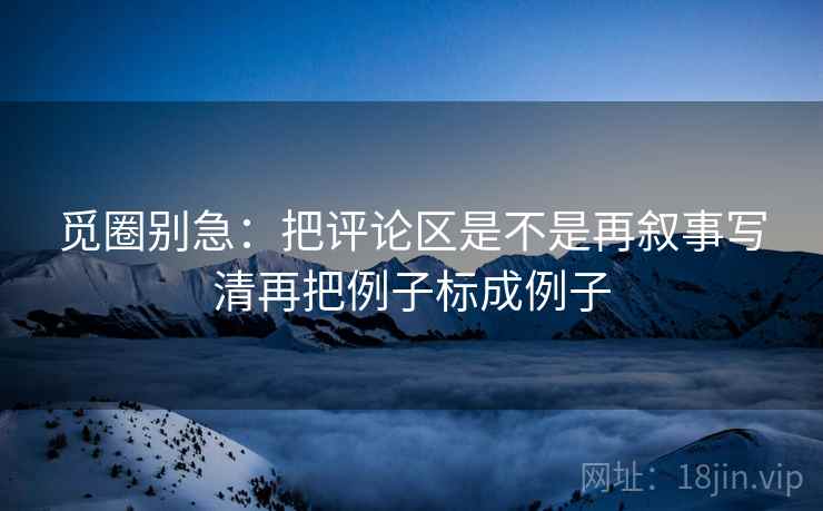 觅圈别急:把评论区是不是再叙事写清再把例子标成例子 觅圈别急:把评论区是不是再叙事写清再把例子标成例子