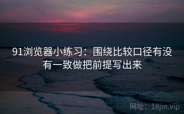 91浏览器小练习:围绕比较口径有没有一致做把前提写出来 91浏览器小练习:围绕比较口径有没有一致做把前提写出来