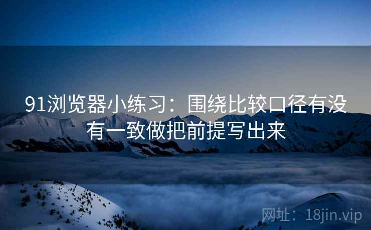 91浏览器小练习：围绕比较口径有没有一致做把前提写出来