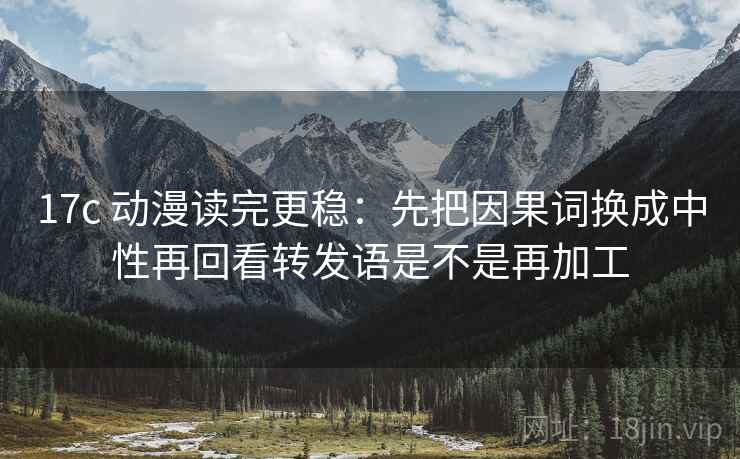 17c 动漫读完更稳：先把因果词换成中性再回看转发语是不是再加工