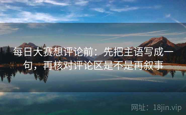 每日大赛想评论前:先把主语写成一句,再核对评论区是不是再叙事 每日大赛想评论前:先把主语写成一句,再核对评论区是不是再叙事
