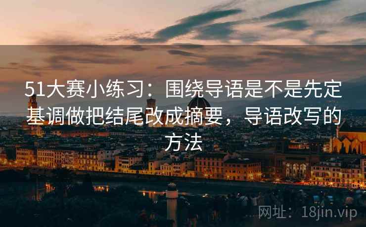 51大赛小练习:围绕导语是不是先定基调做把结尾改成摘要,导语改写的方法 51大赛小练习:围绕导语是不是先定基调做把结尾改成摘要,导语改写的方法