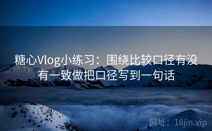糖心Vlog小练习:围绕比较口径有没有一致做把口径写到一句话 糖心Vlog小练习:围绕比较口径有没有一致做把口径写到一句话