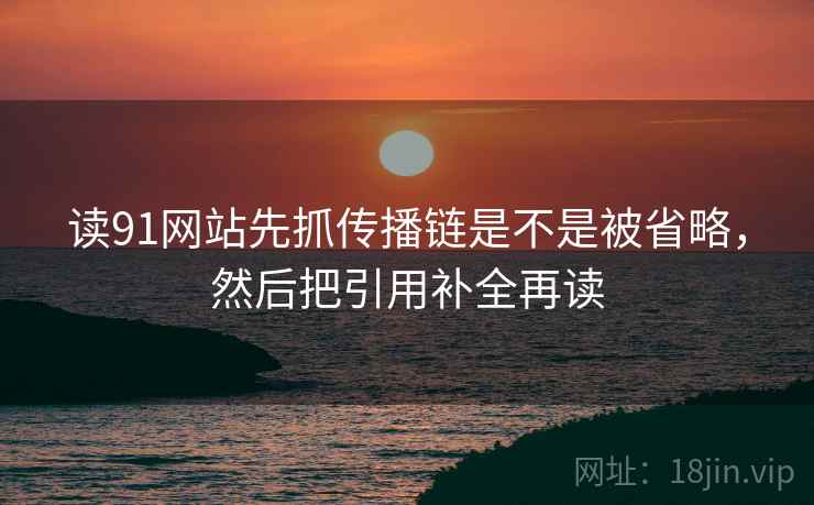 读91网站先抓传播链是不是被省略,然后把引用补全再读 读91网站先抓传播链是不是被省略,然后把引用补全再读