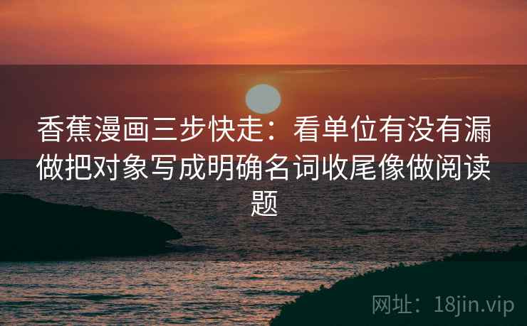 香蕉漫画三步快走:看单位有没有漏做把对象写成明确名词收尾像做阅读题 香蕉漫画三步快走:看单位有没有漏做把对象写成明确名词收尾像做阅读题