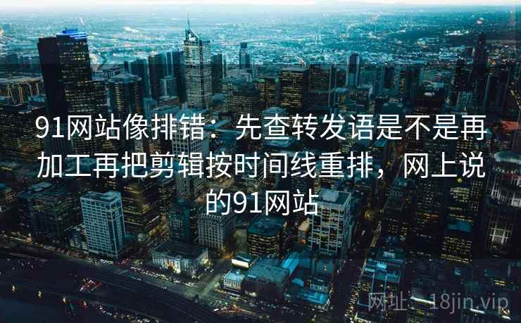 91网站像排错:先查转发语是不是再加工再把剪辑按时间线重排,网上说的91网站 91网站像排错:先查转发语是不是再加工再把剪辑按时间线重排,网上说的91网站