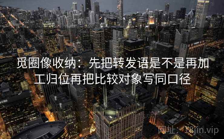 觅圈像收纳:先把转发语是不是再加工归位再把比较对象写同口径 觅圈像收纳:先把转发语是不是再加工归位再把比较对象写同口径
