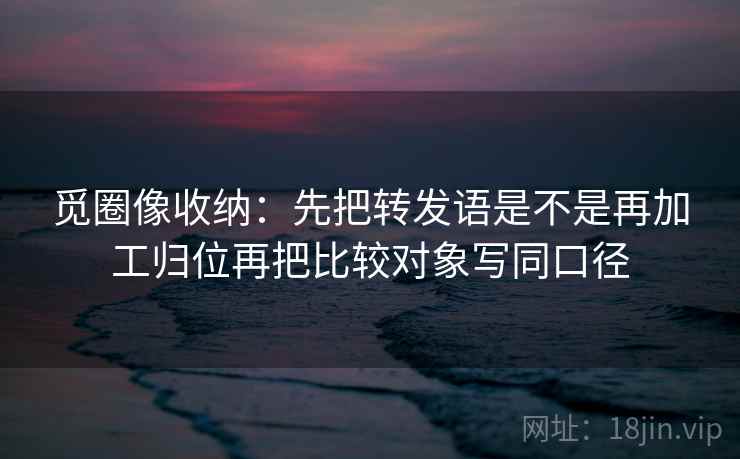 觅圈像收纳:先把转发语是不是再加工归位再把比较对象写同口径 觅圈像收纳:先把转发语是不是再加工归位再把比较对象写同口径