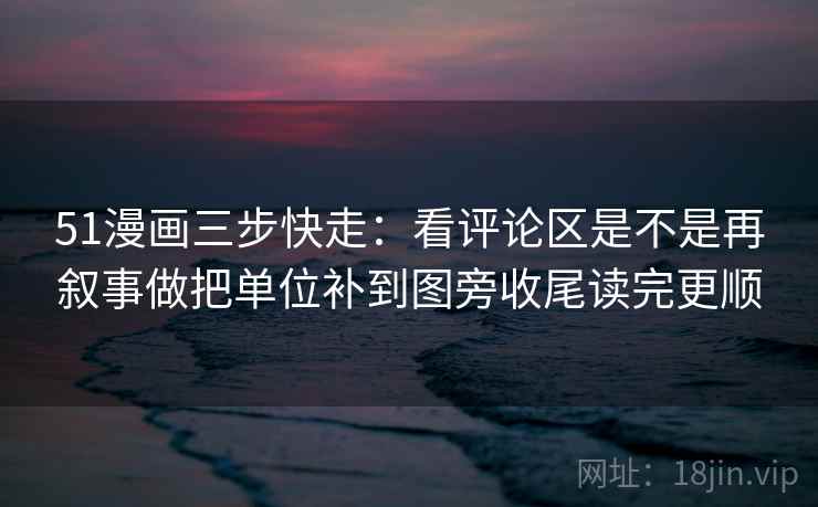 51漫画三步快走：看评论区是不是再叙事做把单位补到图旁收尾读完更顺