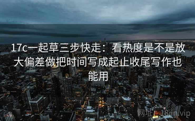 17c一起草三步快走：看热度是不是放大偏差做把时间写成起止收尾写作也能用