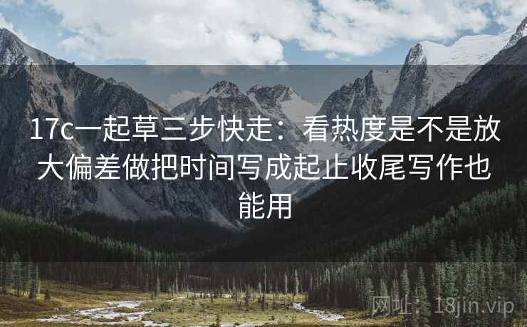 17c一起草三步快走:看热度是不是放大偏差做把时间写成起止收尾写作也能用 17c一起草三步快走:看热度是不是放大偏差做把时间写成起止收尾写作也能用