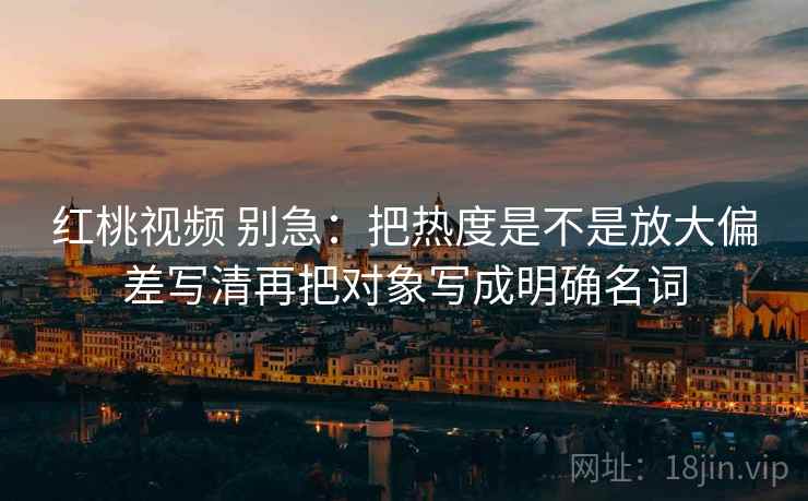 红桃视频 别急:把热度是不是放大偏差写清再把对象写成明确名词 红桃视频 别急:把热度是不是放大偏差写清再把对象写成明确名词