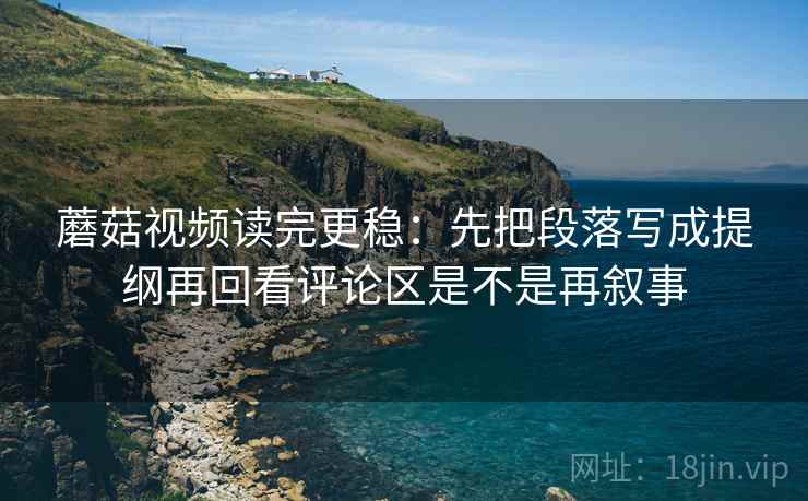 蘑菇视频读完更稳：先把段落写成提纲再回看评论区是不是再叙事