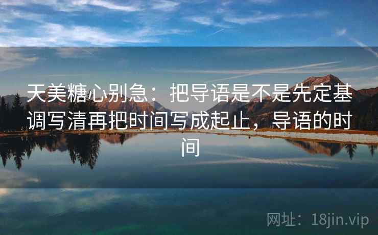 天美糖心别急：把导语是不是先定基调写清再把时间写成起止，导语的时间