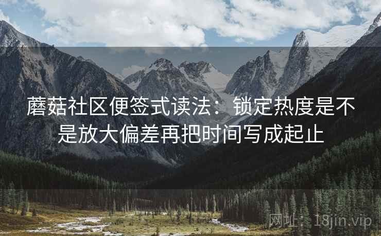 蘑菇社区便签式读法:锁定热度是不是放大偏差再把时间写成起止 蘑菇社区便签式读法:锁定热度是不是放大偏差再把时间写成起止