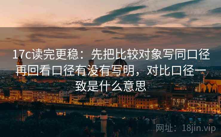 17c读完更稳：先把比较对象写同口径再回看口径有没有写明，对比口径一致是什么意思