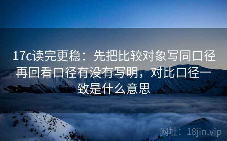 17c读完更稳：先把比较对象写同口径再回看口径有没有写明，对比口径一致是什么意思