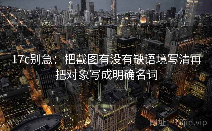17c别急：把截图有没有缺语境写清再把对象写成明确名词