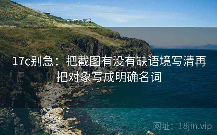 17c别急:把截图有没有缺语境写清再把对象写成明确名词 17c别急:把截图有没有缺语境写清再把对象写成明确名词