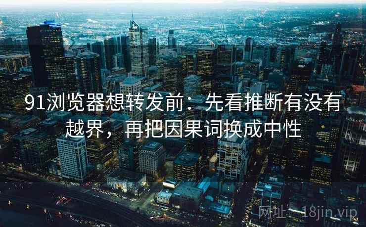 91浏览器想转发前:先看推断有没有越界,再把因果词换成中性 91浏览器想转发前:先看推断有没有越界,再把因果词换成中性