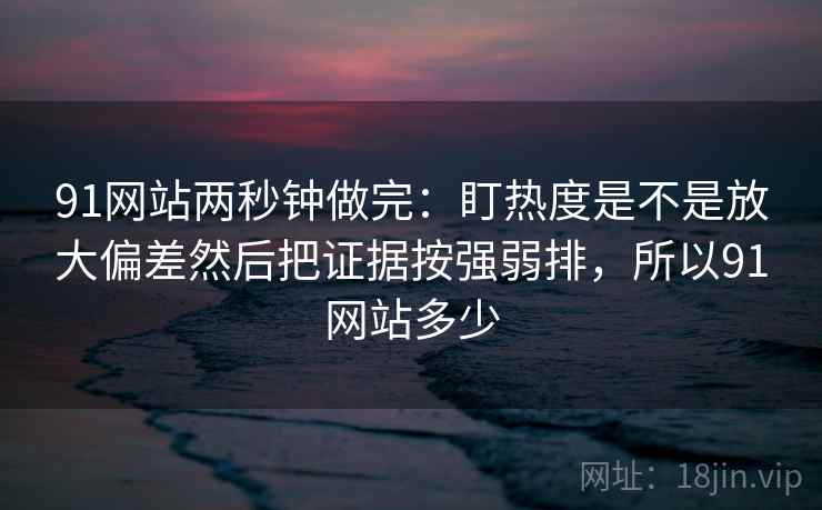 91网站两秒钟做完：盯热度是不是放大偏差然后把证据按强弱排，所以91网站多少