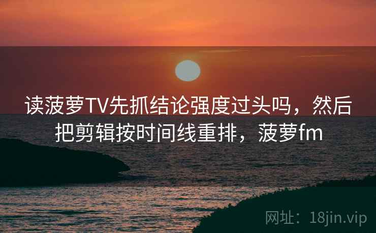 读菠萝TV先抓结论强度过头吗，然后把剪辑按时间线重排，菠萝fm