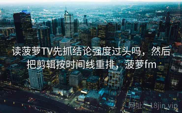 读菠萝TV先抓结论强度过头吗,然后把剪辑按时间线重排,菠萝fm 读菠萝TV先抓结论强度过头吗,然后把剪辑按时间线重排,菠萝fm