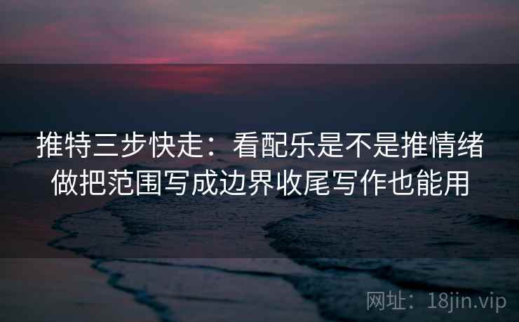 推特三步快走：看配乐是不是推情绪做把范围写成边界收尾写作也能用