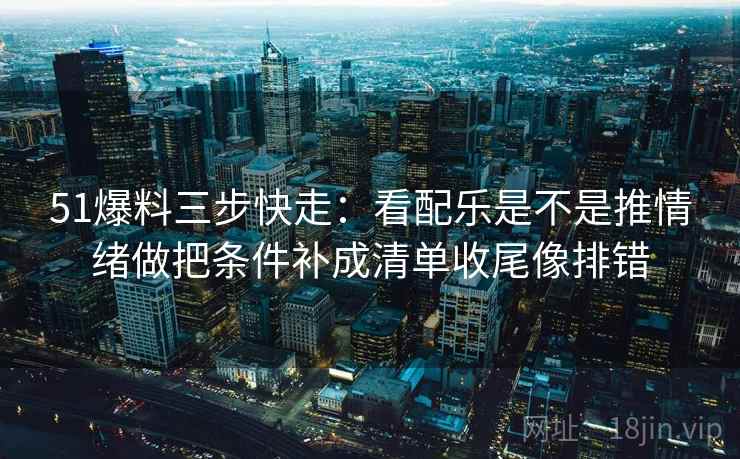 51爆料三步快走：看配乐是不是推情绪做把条件补成清单收尾像排错