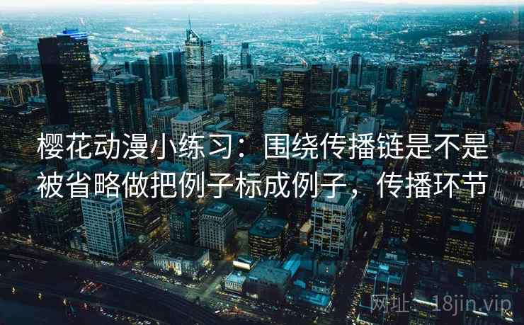 樱花动漫小练习:围绕传播链是不是被省略做把例子标成例子,传播环节 樱花动漫小练习:围绕传播链是不是被省略做把例子标成例子,传播环节