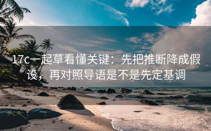 17c一起草看懂关键：先把推断降成假设，再对照导语是不是先定基调